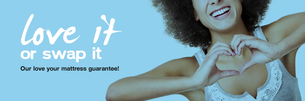 Love it or swap it! That's our mattress guarantee Love it or swap it! That's our mattress guarantee